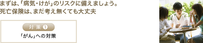 まずは、「病気・けが」のリスクに備えましょう。死亡保険は、まだ考えなくても大丈夫。
